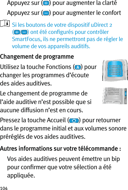 104  Appuyez sur ( ) pour augmenter la clarté   Appuyez sur ( ) pour augmenter le confort    Si les boutons de votre dispositif uDirect 2  () ont été conﬁgurés pour contrôler SmartFocus, ils ne permettront pas de régler le volume de vos appareils auditifs.Changement de programmeUtilisez la touche Fonctions ( ) pour changer les programmes d’écoute des aides auditives.Le changement de programme de l’aide auditive n’est possible que si aucune diffusion n’est en cours.Pressez la touche Accueil ( ) pour retourner dans le programme initial et aux volumes sonore préréglés de vos aides auditives.Autres informations sur votre télécommande :   Vos aides auditives peuvent émettre un bip pour conﬁrmer que votre sélection a été appliquée.