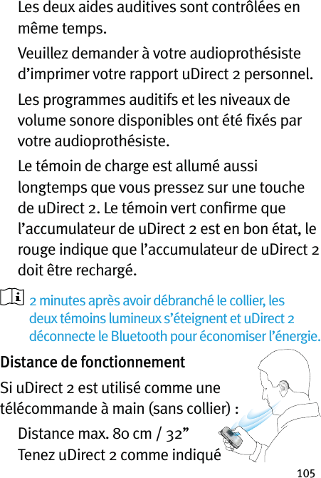 105   Les deux aides auditives sont contrôlées en même temps.   Veuillez demander à votre audioprothésiste d’imprimer votre rapport uDirect 2 personnel.   Les programmes auditifs et les niveaux de volume sonore disponibles ont été ﬁxés par votre audioprothésiste.   Le témoin de charge est allumé aussi longtemps que vous pressez sur une touche de uDirect 2. Le témoin vert conﬁrme que l’accumulateur de uDirect 2 est en bon état, le rouge indique que l’accumulateur de uDirect 2 doit être rechargé.   2 minutes après avoir débranché le collier, les deux témoins lumineux s’éteignent et uDirect 2 déconnecte le Bluetooth pour économiser l’énergie.Distance de fonctionnementSi uDirect 2 est utilisé comme une  télécommande à main (sans collier) :   Distance max. 80 cm / 32’’    Tenez uDirect 2 comme indiqué