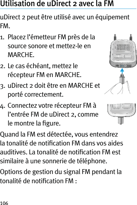 106Utilisation de uDirect 2 avec la FMuDirect 2 peut être utilisé avec un équipement FM.1.   Placez l’émetteur FM près de la source sonore et mettez-le en MARCHE.2.   Le cas échéant, mettez le récepteur FM en MARCHE.3.   uDirect 2 doit être en MARCHE et porté correctement.4.   Connectez votre récepteur FM à l’entrée FM de uDirect 2, comme le montre la ﬁgure.Quand la FM est détectée, vous entendrez la tonalité de notiﬁcation FM dans vos aides auditives. La tonalité de notiﬁcation FM est similaire à une sonnerie de téléphone.Options de gestion du signal FM pendant la tonalité de notiﬁcation FM :