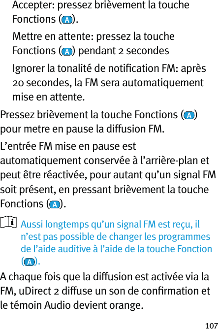 107   Accepter: pressez brièvement la touche Fonctions ( ).   Mettre en attente: pressez la touche Fonctions ( ) pendant 2 secondes    Ignorer la tonalité de notiﬁcation FM: après 20 secondes, la FM sera automatiquement mise en attente.Pressez brièvement la touche Fonctions ( ) pour metre en pause la diffusion FM.L’entrée FM mise en pause est automatiquement conservée à l’arrière-plan et peut être réactivée, pour autant qu’un signal FM soit présent, en pressant brièvement la touche Fonctions ( ).    Aussi longtemps qu’un signal FM est reçu, il n’est pas possible de changer les programmes de l’aide auditive à l’aide de la touche Fonction ().A chaque fois que la diffusion est activée via la FM, uDirect 2 diffuse un son de conﬁrmation et le témoin Audio devient orange.