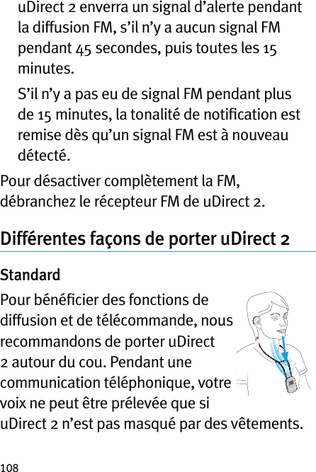 108   uDirect 2 enverra un signal d’alerte pendant la diffusion FM, s’il n’y a aucun signal FM pendant 45 secondes, puis toutes les 15 minutes.   S’il n’y a pas eu de signal FM pendant plus de 15 minutes, la tonalité de notiﬁcation est remise dès qu’un signal FM est à nouveau détecté.Pour désactiver complètement la FM, débranchez le récepteur FM de uDirect 2.Différentes façons de porter uDirect 2StandardPour bénéﬁcier des fonctions de diffusion et de télécommande, nous recommandons de porter uDirect 2 autour du cou. Pendant une communication téléphonique, votre voix ne peut être prélevée que si uDirect 2 n’est pas masqué par des vêtements.