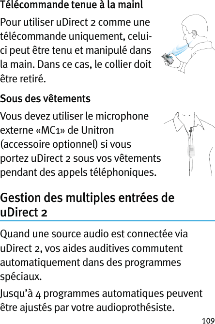 109Télécommande tenue à la mainlPour utiliser uDirect 2 comme une télécommande uniquement, celui-ci peut être tenu et manipulé dans la main. Dans ce cas, le collier doit être retiré.Sous des vêtementsVous devez utiliser le microphone externe «MC1» de Unitron (accessoire optionnel) si vous portez uDirect 2 sous vos vêtements pendant des appels téléphoniques.Gestion des multiples entrées de uDirect 2Quand une source audio est connectée via uDirect 2, vos aides auditives commutent automatiquement dans des programmes spéciaux.Jusqu’à 4 programmes automatiques peuvent être ajustés par votre audioprothésiste.