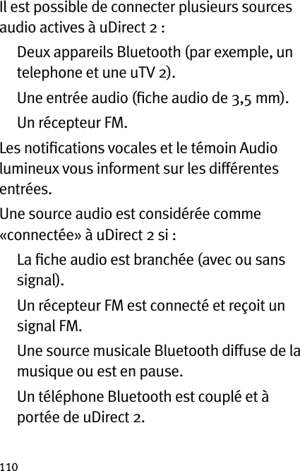 110Il est possible de connecter plusieurs sources audio actives à uDirect 2 :   Deux appareils Bluetooth (par exemple, un telephone et une uTV 2).   Une entrée audio (ﬁche audio de 3,5 mm).   Un récepteur FM.Les notiﬁcations vocales et le témoin Audio lumineux vous informent sur les différentes entrées.Une source audio est considérée comme «connectée» à uDirect 2 si :   La ﬁche audio est branchée (avec ou sans signal).   Un récepteur FM est connecté et reçoit un signal FM.   Une source musicale Bluetooth diffuse de la musique ou est en pause.   Un téléphone Bluetooth est couplé et à portée de uDirect 2.