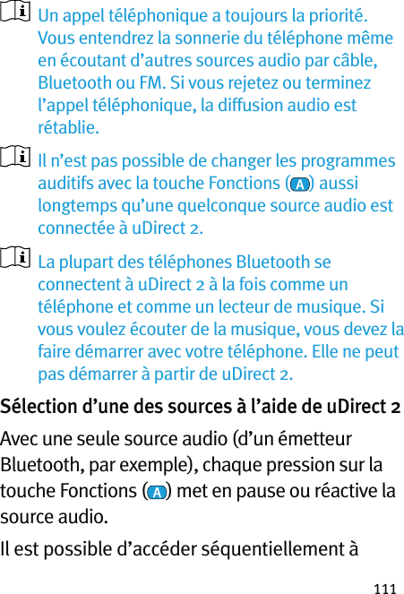 111   Un appel téléphonique a toujours la priorité. Vous entendrez la sonnerie du téléphone même en écoutant d’autres sources audio par câble, Bluetooth ou FM. Si vous rejetez ou terminez l’appel téléphonique, la diffusion audio est rétablie.   Il n’est pas possible de changer les programmes auditifs avec la touche Fonctions ( ) aussi longtemps qu’une quelconque source audio est connectée à uDirect 2.    La plupart des téléphones Bluetooth se connectent à uDirect 2 à la fois comme un téléphone et comme un lecteur de musique. Si vous voulez écouter de la musique, vous devez la faire démarrer avec votre téléphone. Elle ne peut pas démarrer à partir de uDirect 2. Sélection d’une des sources à l’aide de uDirect 2 Avec une seule source audio (d’un émetteur Bluetooth, par exemple), chaque pression sur la touche Fonctions ( ) met en pause ou réactive la source audio. Il est possible d’accéder séquentiellement à 