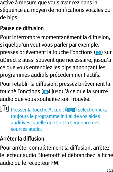 113active à mesure que vous avancez dans la séquence au moyen de notiﬁcations vocales ou de bips.Pause de diffusionPour interrompre momentanément la diffusion, si quelqu’un veut vous parler par exemple, presses brièvement la touche Fonctions ( ) sur uDirect 2 aussi souvent que nécessaire, jusqu’à ce que vous entendiez les bips annonçant les programmes auditifs précédemment actifs.Pour rétablir la diffusion, pressez brièvement la touché Fonctions ( ) jusqu’à ce que la source audio que vous souhaitez soit trouvée.   Presser la touche Accueil ( ) sélectionnera toujours le programme initial de vos aides auditives, quelle que soit la séquence des sources audio.Arrêter la diffusionPour arrêter complètement la diffusion, arrêtez le lecteur audio Bluetooth et débranchez la ﬁche audio ou le récepteur FM.