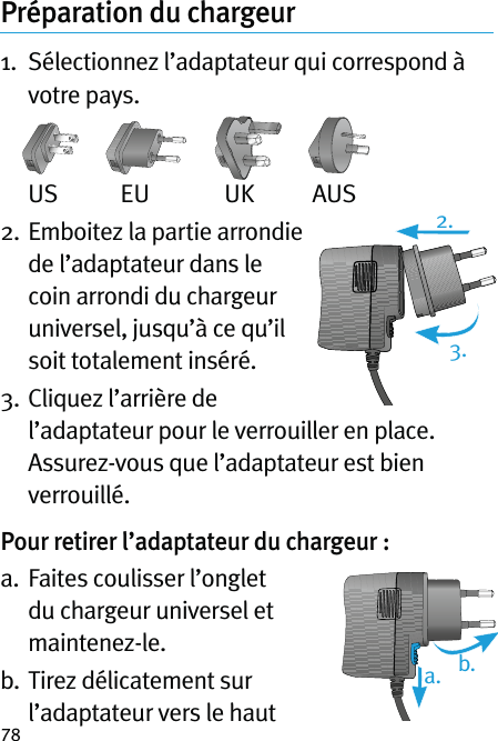 78Préparation du chargeur 1.   Sélectionnez l’adaptateur qui correspond à votre pays. US  EU  UK  AUS2.  Emboitez la partie arrondie de l’adaptateur dans le coin arrondi du chargeur universel, jusqu’à ce qu’il soit totalement inséré.3.  Cliquez l’arrière de l’adaptateur pour le verrouiller en place. Assurez-vous que l’adaptateur est bien verrouillé.Pour retirer l’adaptateur du chargeur :a.   Faites coulisser l’onglet du chargeur universel et maintenez-le.b.  Tirez délicatement sur l’adaptateur vers le haut 2.a. b.3.