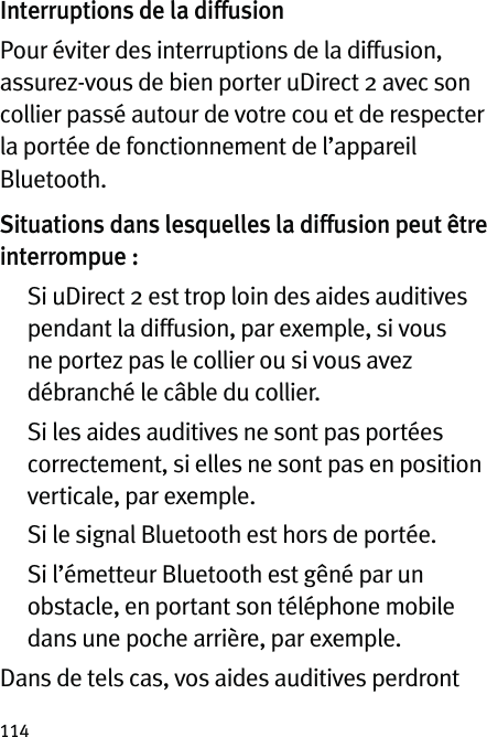 114Interruptions de la diffusionPour éviter des interruptions de la diffusion, assurez-vous de bien porter uDirect 2 avec son collier passé autour de votre cou et de respecter la portée de fonctionnement de l’appareil Bluetooth.Situations dans lesquelles la diffusion peut être interrompue :   Si uDirect 2 est trop loin des aides auditives pendant la diffusion, par exemple, si vous ne portez pas le collier ou si vous avez débranché le câble du collier.   Si les aides auditives ne sont pas portées correctement, si elles ne sont pas en position verticale, par exemple.  Si le signal Bluetooth est hors de portée.   Si l’émetteur Bluetooth est gêné par un obstacle, en portant son téléphone mobile dans une poche arrière, par exemple.Dans de tels cas, vos aides auditives perdront 