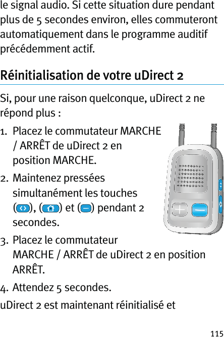 115le signal audio. Si cette situation dure pendant plus de 5 secondes environ, elles commuteront automatiquement dans le programme auditif précédemment actif.Réinitialisation de votre uDirect 2Si, pour une raison quelconque, uDirect 2 ne répond plus :1.   Placez le commutateur MARCHE / ARRÊT de uDirect 2 en position MARCHE.2.    Maintenez  pressées simultanément les touches  (), ( ) et ( ) pendant 2 secondes. 3.  Placez le commutateur  MARCHE / ARRÊT de uDirect 2 en position ARRÊT.4. Attendez 5 secondes.uDirect 2 est maintenant réinitialisé et 