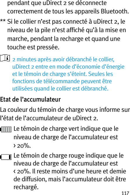 117pendant que uDirect 2 se déconnecte correctement de tous les appareils Bluetooth.**  Si le collier n’est pas connecté à uDirect 2, le niveau de la pile n’est afﬁché qu’à la mise en marche, pendant la recharge et quand une touche est pressée.   2 minutes après avoir débranché le collier, uDirect 2 entre en mode d’économie d’énergie et le témoin de charge s’éteint. Seules les fonctions de télécommande peuvent être utilisées quand le collier est débranché.Etat de l’accumulateurLa couleur du témoin de charge vous informe sur l’état de l’accumulateur de uDirect 2. Le témoin de charge vert indique que le niveau de charge de l’accumulateur est &gt; 20%. Le témoin de charge rouge indique que le niveau de charge de l’accumulateur est &lt; 20%. Il reste moins d’une heure et demie de diffusion, mais l’accumulateur doit être rechargé.