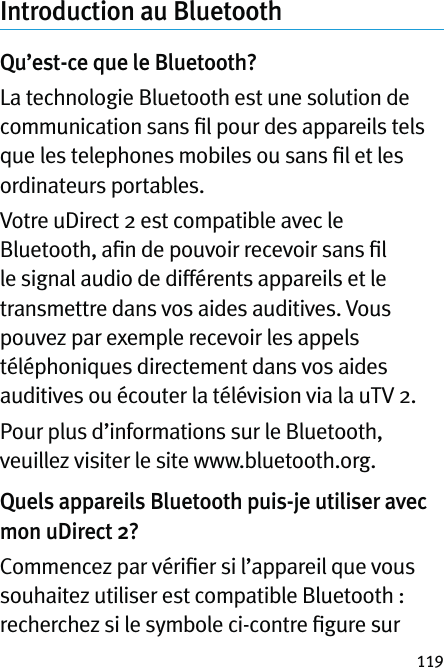 119Introduction au Bluetooth Qu’est-ce que le Bluetooth?La technologie Bluetooth est une solution de communication sans ﬁl pour des appareils tels que les telephones mobiles ou sans ﬁl et les ordinateurs portables.Votre uDirect 2 est compatible avec le Bluetooth, aﬁn de pouvoir recevoir sans ﬁl le signal audio de différents appareils et le transmettre dans vos aides auditives. Vous pouvez par exemple recevoir les appels téléphoniques directement dans vos aides auditives ou écouter la télévision via la uTV 2.Pour plus d’informations sur le Bluetooth, veuillez visiter le site www.bluetooth.org.Quels appareils Bluetooth puis-je utiliser avec mon uDirect 2?Commencez par vériﬁer si l’appareil que vous souhaitez utiliser est compatible Bluetooth : recherchez si le symbole ci-contre ﬁgure sur 