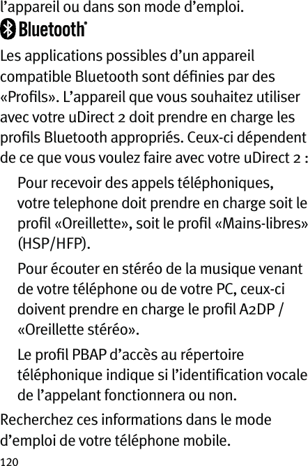 120l’appareil ou dans son mode d’emploi.Les applications possibles d’un appareil compatible Bluetooth sont déﬁnies par des «Proﬁls». L’appareil que vous souhaitez utiliser avec votre uDirect 2 doit prendre en charge les proﬁls Bluetooth appropriés. Ceux-ci dépendent de ce que vous voulez faire avec votre uDirect 2 :   Pour recevoir des appels téléphoniques, votre telephone doit prendre en charge soit le proﬁl «Oreillette», soit le proﬁl «Mains-libres» (HSP/HFP).   Pour écouter en stéréo de la musique venant de votre téléphone ou de votre PC, ceux-ci doivent prendre en charge le proﬁl A2DP / «Oreillette stéréo».   Le proﬁl PBAP d’accès au répertoire téléphonique indique si l’identiﬁcation vocale de l’appelant fonctionnera ou non.Recherchez ces informations dans le mode d’emploi de votre téléphone mobile.