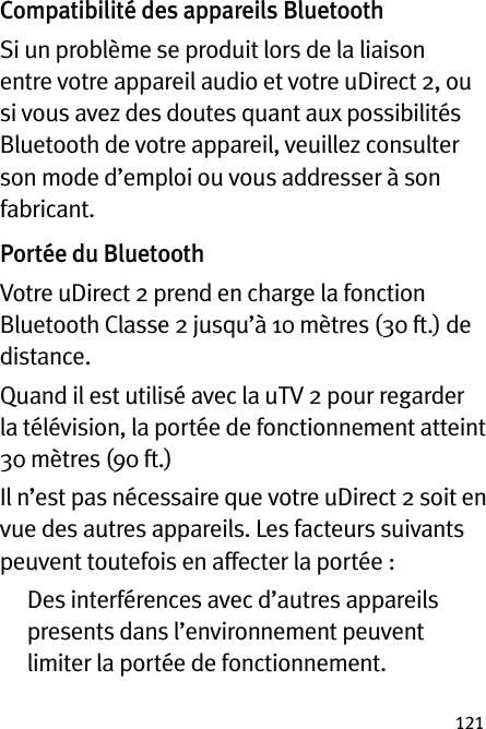 121Compatibilité des appareils BluetoothSi un problème se produit lors de la liaison entre votre appareil audio et votre uDirect 2, ou si vous avez des doutes quant aux possibilités Bluetooth de votre appareil, veuillez consulter son mode d’emploi ou vous addresser à son fabricant.Portée du BluetoothVotre uDirect 2 prend en charge la fonction Bluetooth Classe 2 jusqu’à 10 mètres (30 ft.) de distance. Quand il est utilisé avec la uTV 2 pour regarder la télévision, la portée de fonctionnement atteint 30 mètres (90 ft.)Il n’est pas nécessaire que votre uDirect 2 soit en vue des autres appareils. Les facteurs suivants peuvent toutefois en affecter la portée :   Des interférences avec d’autres appareils presents dans l’environnement peuvent limiter la portée de fonctionnement.