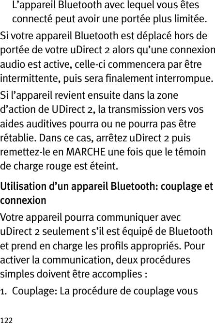 122   L’appareil Bluetooth avec lequel vous êtes connecté peut avoir une portée plus limitée.Si votre appareil Bluetooth est déplacé hors de portée de votre uDirect 2 alors qu’une connexion audio est active, celle-ci commencera par être intermittente, puis sera ﬁnalement interrompue.Si l’appareil revient ensuite dans la zone d’action de UDirect 2, la transmission vers vos aides auditives pourra ou ne pourra pas être rétablie. Dans ce cas, arrêtez uDirect 2 puis remettez-le en MARCHE une fois que le témoin de charge rouge est éteint.Utilisation d’un appareil Bluetooth: couplage et connexionVotre appareil pourra communiquer avec uDirect 2 seulement s’il est équipé de Bluetooth et prend en charge les proﬁls appropriés. Pour activer la communication, deux procédures simples doivent être accomplies :1.   Couplage: La procédure de couplage vous 