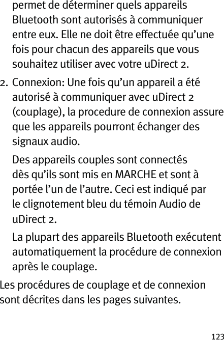 123permet de déterminer quels appareils Bluetooth sont autorisés à communiquer entre eux. Elle ne doit être effectuée qu’une fois pour chacun des appareils que vous souhaitez utiliser avec votre uDirect 2.2.   Connexion: Une fois qu’un appareil a été autorisé à communiquer avec uDirect 2 (couplage), la procedure de connexion assure que les appareils pourront échanger des signaux audio.    Des appareils couples sont connectés dès qu’ils sont mis en MARCHE et sont à portée l’un de l’autre. Ceci est indiqué par le clignotement bleu du témoin Audio de uDirect 2.   La plupart des appareils Bluetooth exécutent automatiquement la procédure de connexion après le couplage.Les procédures de couplage et de connexion sont décrites dans les pages suivantes.