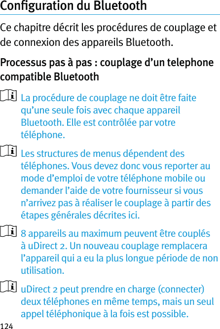 124Conﬁguration du Bluetooth Ce chapitre décrit les procédures de couplage et de connexion des appareils Bluetooth.Processus pas à pas : couplage d’un telephone compatible Bluetooth    La procédure de couplage ne doit être faite qu’une seule fois avec chaque appareil Bluetooth. Elle est contrôlée par votre téléphone.   Les structures de menus dépendent des téléphones. Vous devez donc vous reporter au mode d’emploi de votre téléphone mobile ou demander l’aide de votre fournisseur si vous n’arrivez pas à réaliser le couplage à partir des étapes générales décrites ici.    8 appareils au maximum peuvent être couplés à uDirect 2. Un nouveau couplage remplacera l’appareil qui a eu la plus longue période de non utilisation.   uDirect 2 peut prendre en charge (connecter) deux téléphones en même temps, mais un seul appel téléphonique à la fois est possible.