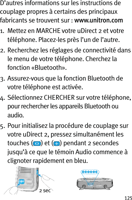 125D’autres informations sur les instructions de couplage propres à certains des principaux fabricants se trouvent sur : www.unitron.com1.   Mettez en MARCHE votre uDirect 2 et votre téléphone. Placez-les près l’un de l’autre.2.   Recherchez les réglages de connectivité dans le menu de votre téléphone. Cherchez la fonction «Bluetooth».3.   Assurez-vous que la fonction Bluetooth de votre téléphone est activée.4.   Sélectionnez CHERCHER sur votre téléphone, pour rechercher les appareils Bluetooth ou audio.5.   Pour initialisez la procédure de couplage sur votre uDirect 2, pressez simultanément les touches ( ) et ( ) pendant 2 secondes jusqu’à ce que le témoin Audio commence à clignoter rapidement en bleu.  2 sec