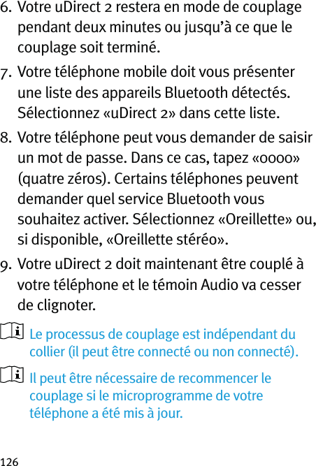 1266.   Votre uDirect 2 restera en mode de couplage pendant deux minutes ou jusqu’à ce que le couplage soit terminé.7.   Votre téléphone mobile doit vous présenter une liste des appareils Bluetooth détectés. Sélectionnez «uDirect 2» dans cette liste.8.   Votre téléphone peut vous demander de saisir un mot de passe. Dans ce cas, tapez «0000» (quatre zéros). Certains téléphones peuvent demander quel service Bluetooth vous souhaitez activer. Sélectionnez «Oreillette» ou, si disponible, «Oreillette stéréo».9.   Votre uDirect 2 doit maintenant être couplé à votre téléphone et le témoin Audio va cesser de clignoter.    Le processus de couplage est indépendant du collier (il peut être connecté ou non connecté).   Il peut être nécessaire de recommencer le couplage si le microprogramme de votre téléphone a été mis à jour.