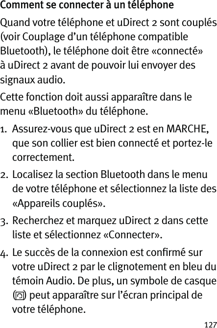 127Comment se connecter à un téléphoneQuand votre téléphone et uDirect 2 sont couplés (voir Couplage d’un téléphone compatible Bluetooth), le téléphone doit être «connecté» à uDirect 2 avant de pouvoir lui envoyer des signaux audio.Cette fonction doit aussi apparaître dans le menu «Bluetooth» du téléphone.1.   Assurez-vous que uDirect 2 est en MARCHE, que son collier est bien connecté et portez-le correctement.2.   Localisez la section Bluetooth dans le menu de votre téléphone et sélectionnez la liste des «Appareils couplés».3.   Recherchez et marquez uDirect 2 dans cette liste et sélectionnez «Connecter».4.  Le succès de la connexion est conﬁrmé sur votre uDirect 2 par le clignotement en bleu du témoin Audio. De plus, un symbole de casque  () peut apparaître sur l’écran principal de votre téléphone. 