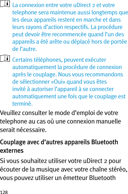 128   La connexion entre votre uDirect 2 et votre telephone sera maintenue aussi longtemps que les deux appareils restent en marche et dans leurs rayons d’action respectifs. La procédure peut devoir être recommencée quand l’un des appareils a été arête ou déplacé hors de portée de l’autre.   Certains téléphones, peuvent exécuter automatiquement la procédure de connexion après le couplage. Nous vous recommandons de sélectionner «Oui» quand vous êtes invité à autoriser l’appareil à se connecter automatiquement une fois que le couplage est terminé.Veuillez consulter le mode d’emploi de votre telephone au cas où une connexion manuelle serait nécessaire.Couplage avec d’autres appareils Bluetooth externesSi vous souhaitez utiliser votre uDirect 2 pour écouter de la musique avec votre chaîne stéréo, vous pouvez utiliser un émetteur Bluetooth 