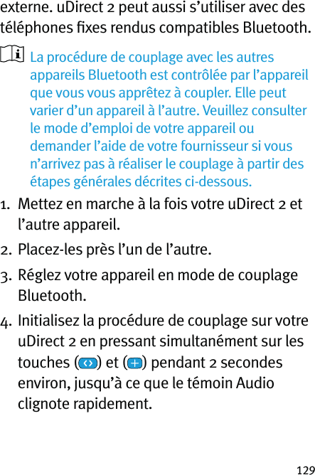 129externe. uDirect 2 peut aussi s’utiliser avec des téléphones ﬁxes rendus compatibles Bluetooth.   La procédure de couplage avec les autres appareils Bluetooth est contrôlée par l’appareil que vous vous apprêtez à coupler. Elle peut varier d’un appareil à l’autre. Veuillez consulter le mode d’emploi de votre appareil ou demander l’aide de votre fournisseur si vous n’arrivez pas à réaliser le couplage à partir des étapes générales décrites ci-dessous.1.   Mettez en marche à la fois votre uDirect 2 et l’autre appareil.2.  Placez-les près l’un de l’autre.3.   Réglez votre appareil en mode de couplage Bluetooth.4.  Initialisez la procédure de couplage sur votre uDirect 2 en pressant simultanément sur les touches ( ) et ( ) pendant 2 secondes environ, jusqu’à ce que le témoin Audio clignote rapidement.