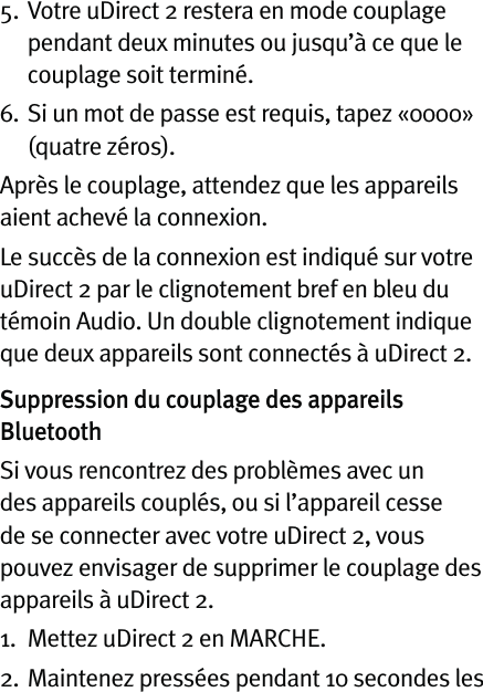 5.  Votre uDirect 2 restera en mode couplage pendant deux minutes ou jusqu’à ce que le couplage soit terminé.6.   Si un mot de passe est requis, tapez «0000» (quatre zéros).Après le couplage, attendez que les appareils aient achevé la connexion.Le succès de la connexion est indiqué sur votre uDirect 2 par le clignotement bref en bleu du témoin Audio. Un double clignotement indique que deux appareils sont connectés à uDirect 2.Suppression du couplage des appareils BluetoothSi vous rencontrez des problèmes avec un des appareils couplés, ou si l’appareil cesse de se connecter avec votre uDirect 2, vous pouvez envisager de supprimer le couplage des appareils à uDirect 2.1.  Mettez uDirect 2 en MARCHE.2.   Maintenez pressées pendant 10 secondes les 