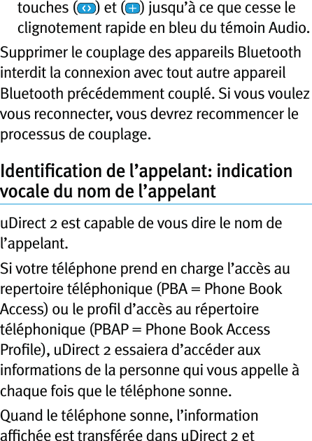 touches ( ) et ( ) jusqu’à ce que cesse le clignotement rapide en bleu du témoin Audio.Supprimer le couplage des appareils Bluetooth interdit la connexion avec tout autre appareil Bluetooth précédemment couplé. Si vous voulez vous reconnecter, vous devrez recommencer le processus de couplage.Identiﬁcation de l’appelant: indication vocale du nom de l’appelantuDirect 2 est capable de vous dire le nom de l’appelant.Si votre téléphone prend en charge l’accès au repertoire téléphonique (PBA = Phone Book Access) ou le proﬁl d’accès au répertoire téléphonique (PBAP = Phone Book Access Proﬁle), uDirect 2 essaiera d’accéder aux informations de la personne qui vous appelle à chaque fois que le téléphone sonne.Quand le téléphone sonne, l’information afﬁchée est transférée dans uDirect 2 et 