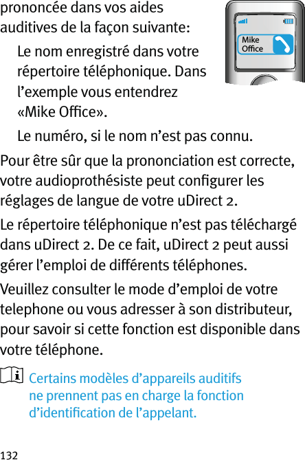 132prononcée dans vos aides auditives de la façon suivante:   Le nom enregistré dans votre répertoire téléphonique. Dans l’exemple vous entendrez «Mike Ofﬁce».  Le numéro, si le nom n’est pas connu.Pour être sûr que la prononciation est correcte, votre audioprothésiste peut conﬁgurer les réglages de langue de votre uDirect 2.Le répertoire téléphonique n’est pas téléchargé dans uDirect 2. De ce fait, uDirect 2 peut aussi gérer l’emploi de différents téléphones.Veuillez consulter le mode d’emploi de votre telephone ou vous adresser à son distributeur, pour savoir si cette fonction est disponible dans votre téléphone.   Certains modèles d’appareils auditifs ne prennent pas en charge la fonction d’identiﬁcation de l’appelant.Mike Oﬃce