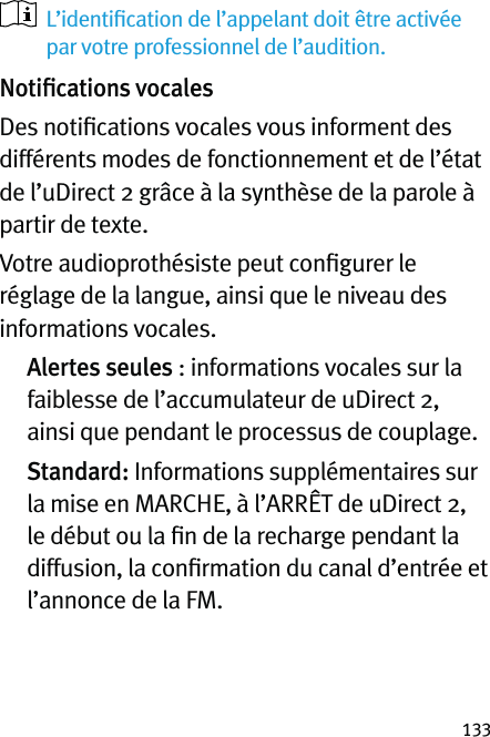 133   L’identiﬁcation de l’appelant doit être activée par votre professionnel de l’audition.Notiﬁcations vocalesDes notiﬁcations vocales vous informent des différents modes de fonctionnement et de l’état de l’uDirect 2 grâce à la synthèse de la parole à partir de texte.Votre audioprothésiste peut conﬁgurer le réglage de la langue, ainsi que le niveau des informations vocales.  Alertes seules : informations vocales sur la faiblesse de l’accumulateur de uDirect 2, ainsi que pendant le processus de couplage.  Standard: Informations supplémentaires sur la mise en MARCHE, à l’ARRÊT de uDirect 2, le début ou la ﬁn de la recharge pendant la diffusion, la conﬁrmation du canal d’entrée et l’annonce de la FM.