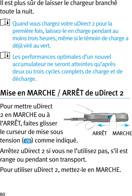 80Il est plus sûr de laisser le chargeur branché toute la nuit.   Quand vous chargez votre uDirect 2 pour la première fois, laissez-le en charge pendant au moins trois heures, même si le témoin de charge a déjà viré au vert.   Les performances optimales d’un nouvel accumulateur ne seront atteintes qu’après deux ou trois cycles complets de charge et de décharge.Mise en MARCHE / ARRÊT de uDirect 2Pour mettre uDirect 2 en MARCHE ou à l’ARRÊT, faites glisser le curseur de mise sous tension ( ) comme indiqué.Arrêtez uDirect 2 si vous ne l’utilisez pas, s’il est range ou pendant son transport.Pour utiliser uDirect 2, mettez-le en MARCHE.ARRÊT     MARCHE