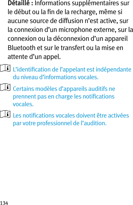 134  Détaillé : Informations supplémentaires sur le début ou la ﬁn de la recharge, même si aucune source de diffusion n’est active, sur la connexion d’un microphone externe, sur la connexion ou la déconnexion d’un appareil Bluetooth et sur le transfert ou la mise en attente d’un appel.   L’identiﬁcation de l’appelant est indépendante du niveau d’informations vocales.   Certains modèles d’appareils auditifs ne prennent pas en charge les notiﬁcations vocales.   Les notiﬁcations vocales doivent être activées par votre professionnel de l’audition.