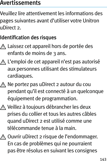 143AvertissementsVeuillez lire attentivement les informations des pages suivantes avant d’utiliser votre Unitron uDirect 2.Identiﬁcation des risques  Laissez cet appareil hors de portée des enfants de moins de 3 ans.  L’emploi de cet appareil n’est pas autorisé aux personnes utilisant des stimulateurs cardiaques.  Ne portez pas uDirect 2 autour du cou pendant qu’il est connecté à un quelconque équipement de programmation.  Veillez à toujours débrancher les deux prises du collier et tous les autres câbles quand uDirect 2 est utilisé comme une télécommande tenue à la main.  Ouvrir uDirect 2 risque de l’endommager. En cas de problèmes qui ne pourraient pas être résolus en suivant les consignes 