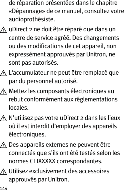 144de réparation présentées dans le chapitre «Dépannage» de ce manuel, consultez votre audioprothésiste.  uDirect 2 ne doit être réparé que dans un centre de service agréé. Des changements ou des modiﬁcations de cet appareil, non expressément approuvés par Unitron, ne sont pas autorisés.  L‘accumulateur ne peut être remplacé que par du personnel autorisé.  Mettez les composants électroniques au rebut conformément aux réglementations locales.  N’utilisez pas votre uDirect 2 dans les lieux où il est interdit d’employer des appareils électroniques.  Des appareils externes ne peuvent être connectés que s’ils ont été testés selon les normes CEIXXXXX correspondantes.  Utilisez exclusivement des accessoires approuvés par Unitron.