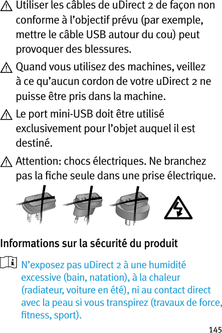 145  Utiliser les câbles de uDirect 2 de façon non conforme à l’objectif prévu (par exemple, mettre le câble USB autour du cou) peut provoquer des blessures.  Quand vous utilisez des machines, veillez à ce qu’aucun cordon de votre uDirect 2 ne puisse être pris dans la machine.  Le port mini-USB doit être utilisé exclusivement pour l’objet auquel il est destiné.  Attention: chocs électriques. Ne branchez pas la ﬁche seule dans une prise électrique.  Informations sur la sécurité du produit    N’exposez pas uDirect 2 à une humidité excessive (bain, natation), à la chaleur (radiateur, voiture en été), ni au contact direct avec la peau si vous transpirez (travaux de force, ﬁtness, sport).