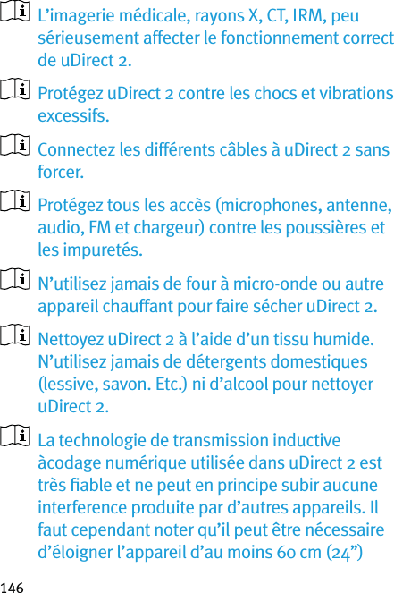 146   L’imagerie médicale, rayons X, CT, IRM, peu sérieusement affecter le fonctionnement correct de uDirect 2.   Protégez uDirect 2 contre les chocs et vibrations excessifs.   Connectez les différents câbles à uDirect 2 sans forcer.   Protégez tous les accès (microphones, antenne, audio, FM et chargeur) contre les poussières et les impuretés.   N’utilisez jamais de four à micro-onde ou autre appareil chauffant pour faire sécher uDirect 2.   Nettoyez uDirect 2 à l’aide d’un tissu humide. N’utilisez jamais de détergents domestiques (lessive, savon. Etc.) ni d’alcool pour nettoyer uDirect 2.   La technologie de transmission inductive àcodage numérique utilisée dans uDirect 2 est très ﬁable et ne peut en principe subir aucune interference produite par d’autres appareils. Il faut cependant noter qu’il peut être nécessaire d’éloigner l’appareil d’au moins 60 cm (24’’) 