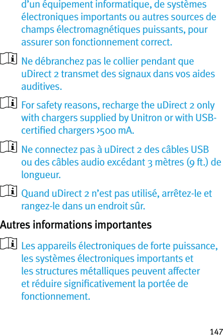 147d’un équipement informatique, de systèmes électroniques importants ou autres sources de champs électromagnétiques puissants, pour assurer son fonctionnement correct.   Ne débranchez pas le collier pendant que uDirect 2 transmet des signaux dans vos aides auditives.   For safety reasons, recharge the uDirect 2 only with chargers supplied by Unitron or with USB-certiﬁed chargers &gt;500 mA.   Ne connectez pas à uDirect 2 des câbles USB ou des câbles audio excédant 3 mètres (9 ft.) de longueur.   Quand uDirect 2 n’est pas utilisé, arrêtez-le et rangez-le dans un endroit sûr. Autres informations importantes   Les appareils électroniques de forte puissance, les systèmes électroniques importants et les structures métalliques peuvent affecter et réduire signiﬁcativement la portée de fonctionnement.