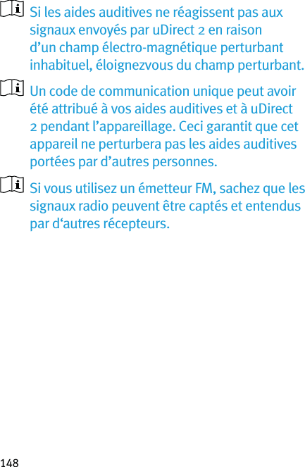 148   Si les aides auditives ne réagissent pas aux signaux envoyés par uDirect 2 en raison d’un champ électro-magnétique perturbant inhabituel, éloignezvous du champ perturbant.   Un code de communication unique peut avoir été attribué à vos aides auditives et à uDirect 2 pendant l’appareillage. Ceci garantit que cet appareil ne perturbera pas les aides auditives portées par d’autres personnes.   Si vous utilisez un émetteur FM, sachez que les signaux radio peuvent être captés et entendus par d‘autres récepteurs.