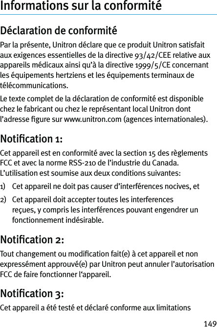 149Informations sur la conformitéDéclaration de conformité Par la présente, Unitron déclare que ce produit Unitron satisfait aux exigences essentielles de la directive 93/42/CEE relative aux appareils médicaux ainsi qu’à la directive 1999/5/CE concernant les équipements hertziens et les équipements terminaux de télécommunications.Le texte complet de la déclaration de conformité est disponible chez le fabricant ou chez le représentant local Unitron dont l’adresse ﬁgure sur www.unitron.com (agences internationales).Notiﬁcation 1:Cet appareil est en conformité avec la section 15 des règlements FCC et avec la norme RSS-210 de l’industrie du Canada. L’utilisation est soumise aux deux conditions suivantes:1)   Cet appareil ne doit pas causer d’interférences nocives, et2)    Cet appareil doit accepter toutes les interferences reçues, y compris les interférences pouvant engendrer un fonctionnement indésirable.Notiﬁcation 2:Tout changement ou modiﬁcation fait(e) à cet appareil et non expressément approuvé(e) par Unitron peut annuler l’autorisation FCC de faire fonctionner l‘appareil.Notiﬁcation 3:Cet appareil a été testé et déclaré conforme aux limitations 