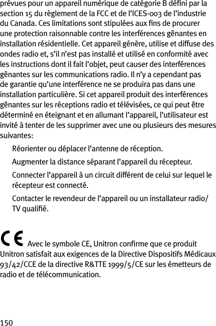 150prévues pour un appareil numérique de catégorie B déﬁni par la section 15 du règlement de la FCC et de l’ICES-003 de l’industrie du Canada. Ces limitations sont stipulées aux ﬁns de procurer une protection raisonnable contre les interférences gênantes en installation résidentielle. Cet appareil génère, utilise et diffuse des ondes radio et, s’il n’est pas installé et utilisé en conformité avec les instructions dont il fait l’objet, peut causer des interférences gênantes sur les communications radio. Il n’y a cependant pas de garantie qu’une interférence ne se produira pas dans une installation particulière. Si cet appareil produit des interférences gênantes sur les réceptions radio et télévisées, ce qui peut être déterminé en éteignant et en allumant l’appareil, l’utilisateur est invité à tenter de les supprimer avec une ou plusieurs des mesures suivantes:  Réorienter ou déplacer l’antenne de réception.  Augmenter la distance séparant l’appareil du récepteur.   Connecter l’appareil à un circuit différent de celui sur lequel le récepteur est connecté.   Contacter le revendeur de l’appareil ou un installateur radio/TV qualiﬁé.Avec le symbole CE, Unitron conﬁrme que ce produit Unitron satisfait aux exigences de la Directive Dispositifs Médicaux 93/42/CCE de la directive R&amp;TTE 1999/5/CE sur les émetteurs de radio et de télécommunication. 