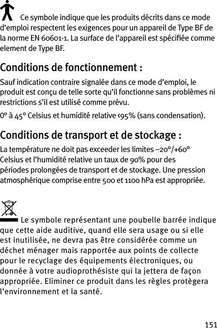 151Ce symbole indique que les produits décrits dans ce mode d’emploi respectent les exigences pour un appareil de Type BF de la norme EN 60601-1. La surface de l’appareil est spéciﬁée comme element de Type BF.Conditions de fonctionnement :Sauf indication contraire signalée dans ce mode d’emploi, le produit est conçu de telle sorte qu’il fonctionne sans problèmes ni restrictions s’il est utilisé comme prévu.0° à 45° Celsius et humidité relative &lt;95% (sans condensation).Conditions de transport et de stockage :La température ne doit pas exceeder les limites –20°/+60° Celsius et l’humidité relative un taux de 90% pour des périodes prolongées de transport et de stockage. Une pression atmosphérique comprise entre 500 et 1100 hPa est appropriée.Le symbole représentant une poubelle barrée indique que cette aide auditive, quand elle sera usage ou si elle est inutilisée, ne devra pas être considérée comme un déchet ménager mais rapportée aux points de collecte pour le recyclage des équipements électroniques, ou donnée à votre audioprothésiste qui la jettera de façon appropriée. Eliminer ce produit dans les règles protègera l’environnement et la santé.