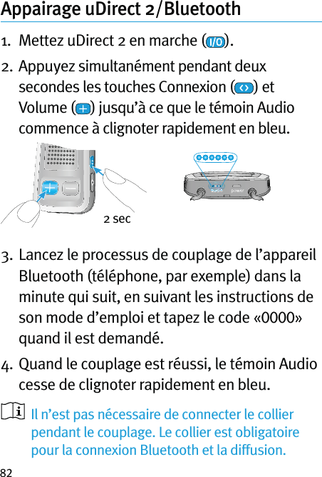 82Appairage uDirect 2/Bluetooth  1.  Mettez uDirect 2 en marche ( ).2.  Appuyez simultanément pendant deux secondes les touches Connexion ( ) et Volume ( ) jusqu’à ce que le témoin Audio commence à clignoter rapidement en bleu.3.  Lancez le processus de couplage de l’appareil Bluetooth (téléphone, par exemple) dans la minute qui suit, en suivant les instructions de son mode d’emploi et tapez le code «0000» quand il est demandé.4.  Quand le couplage est réussi, le témoin Audio cesse de clignoter rapidement en bleu.   Il n’est pas nécessaire de connecter le collier pendant le couplage. Le collier est obligatoire pour la connexion Bluetooth et la diffusion.2 sec