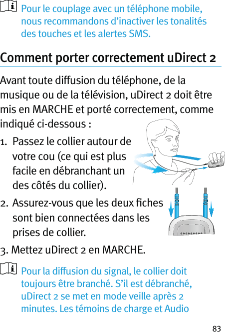 83   Pour le couplage avec un téléphone mobile, nous recommandons d’inactiver les tonalités des touches et les alertes SMS.Comment porter correctement uDirect 2 Avant toute diffusion du téléphone, de la musique ou de la télévision, uDirect 2 doit être mis en MARCHE et porté correctement, comme indiqué ci-dessous :1.   Passez le collier autour de votre cou (ce qui est plus facile en débranchant un des côtés du collier).2.   Assurez-vous que les deux ﬁches sont bien connectées dans les prises de collier.3. Mettez uDirect 2 en MARCHE.    Pour la diffusion du signal, le collier doit toujours être branché. S’il est débranché, uDirect 2 se met en mode veille après 2 minutes. Les témoins de charge et Audio 