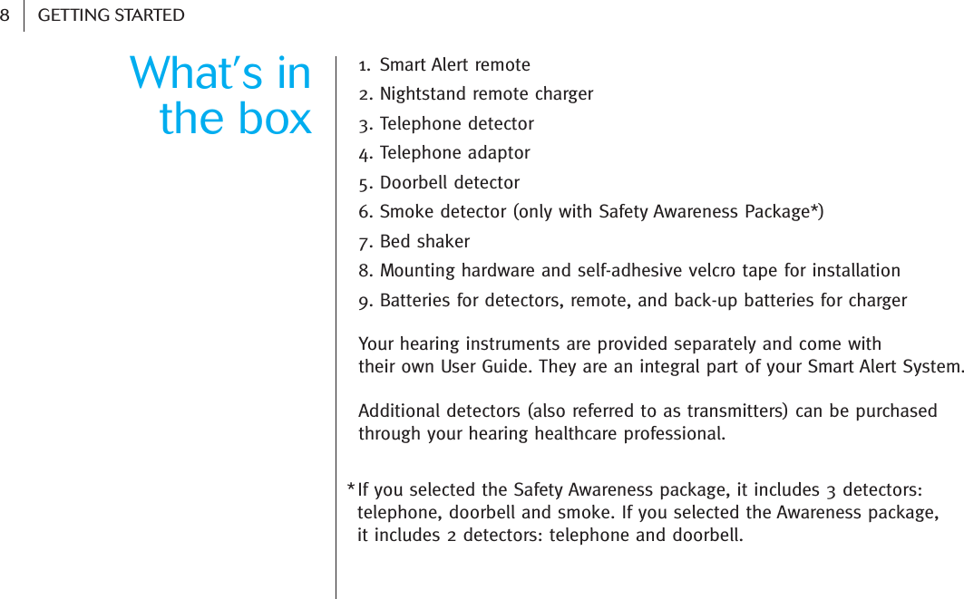 8GETTING STARTEDWhat’s in the box1. Smart Alert remote2. Nightstand remote charger 3. Telephone detector 4. Telephone adaptor5. Doorbell detector6. Smoke detector (only with Safety Awareness Package*)7. Bed shaker8. Mounting hardware and self-adhesive velcro tape for installation9. Batteries for detectors, remote, and back-up batteries for chargerYour hearing instruments are provided separately and come with their own User Guide. They are an integral part of your Smart Alert System.Additional detectors (also referred to as transmitters) can be purchased through your hearing healthcare professional.*If you selected the Safety Awareness package, it includes 3 detectors: telephone, doorbell and smoke. If you selected the Awareness package, it includes 2 detectors: telephone and doorbell.