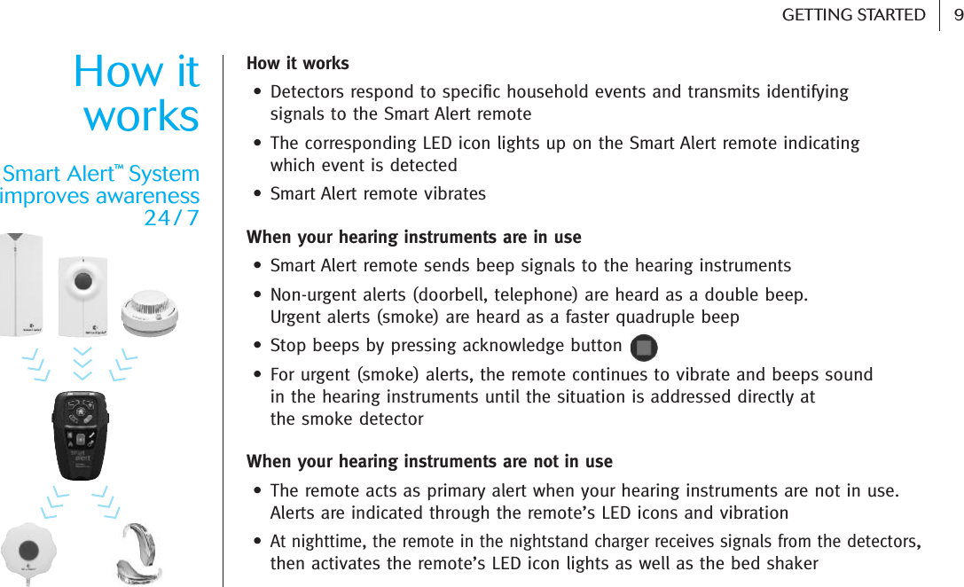  9GETTING STARTEDHow it works• Detectors respond to specific household events and transmits identifying signals to the Smart Alert remote• The corresponding LED icon lights up on the Smart Alert remote indicating which event is detected • Smart Alert remote vibratesWhen your hearing instruments are in use• Smart Alert remote sends beep signals to the hearing instruments• Non-urgent alerts (doorbell, telephone) are heard as a double beep. Urgent alerts (smoke) are heard as a faster quadruple beep • Stop beeps by pressing acknowledge button• For urgent (smoke) alerts, the remote continues to vibrate and beeps sound in the hearing instruments until the situation is addressed directly at the smoke detectorWhen your hearing instruments are not in use • The remote acts as primary alert when your hearing instruments are not in use.Alerts are indicated through the remote’s LED icons and vibration•At nighttime, the remote in the nightstand charger receives signals from the detectors,then activates the remote’s LED icon lights as well as the bed shaker How itworksSmart Alert™Systemimproves awareness 24 / 7