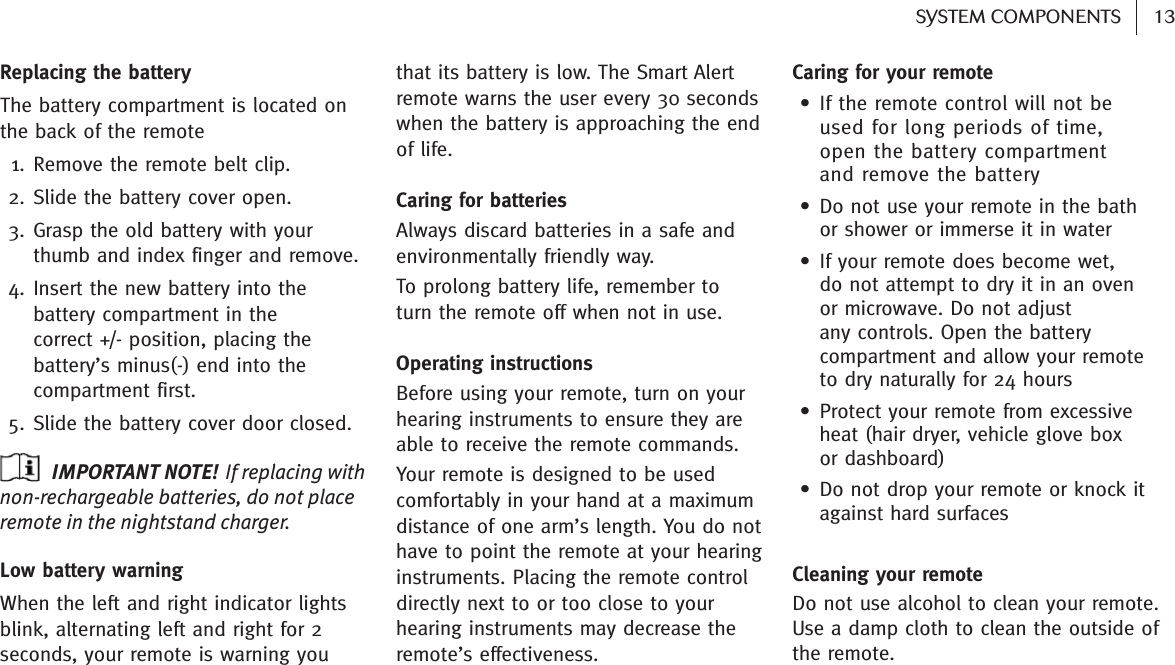 13SYSTEM COMPONENTS Replacing the batteryThe battery compartment is located onthe back of the remote 1. Remove the remote belt clip.2. Slide the battery cover open.3. Grasp the old battery with yourthumb and index finger and remove.4. Insert the new battery into thebattery compartment in the correct +/- position, placing thebattery’s minus(-) end into thecompartment first.5. Slide the battery cover door closed.IMPORTANT NOTE! If replacing withnon-rechargeable batteries, do not placeremote in the nightstand charger.Low battery warningWhen the left and right indicator lightsblink, alternating left and right for 2seconds, your remote is warning you that its battery is low. The Smart Alertremote warns the user every 30 secondswhen the battery is approaching the endof life.Caring for batteriesAlways discard batteries in a safe andenvironmentally friendly way.To prolong battery life, remember to turn the remote off when not in use.Operating instructionsBefore using your remote, turn on yourhearing instruments to ensure they areable to receive the remote commands.Your remote is designed to be usedcomfortably in your hand at a maximumdistance of one arm’s length. You do nothave to point the remote at your hearinginstruments. Placing the remote controldirectly next to or too close to yourhearing instruments may decrease theremote’s effectiveness.Caring for your remote• If the remote control will not be used for long periods of time, open the battery compartment and remove the battery • Do not use your remote in the bath or shower or immerse it in water• If your remote does become wet, do not attempt to dry it in an oven or microwave. Do not adjust any controls. Open the batterycompartment and allow your remoteto dry naturally for 24 hours• Protect your remote from excessiveheat (hair dryer, vehicle glove box or dashboard)• Do not drop your remote or knock itagainst hard surfacesCleaning your remoteDo not use alcohol to clean your remote.Use a damp cloth to clean the outside ofthe remote.