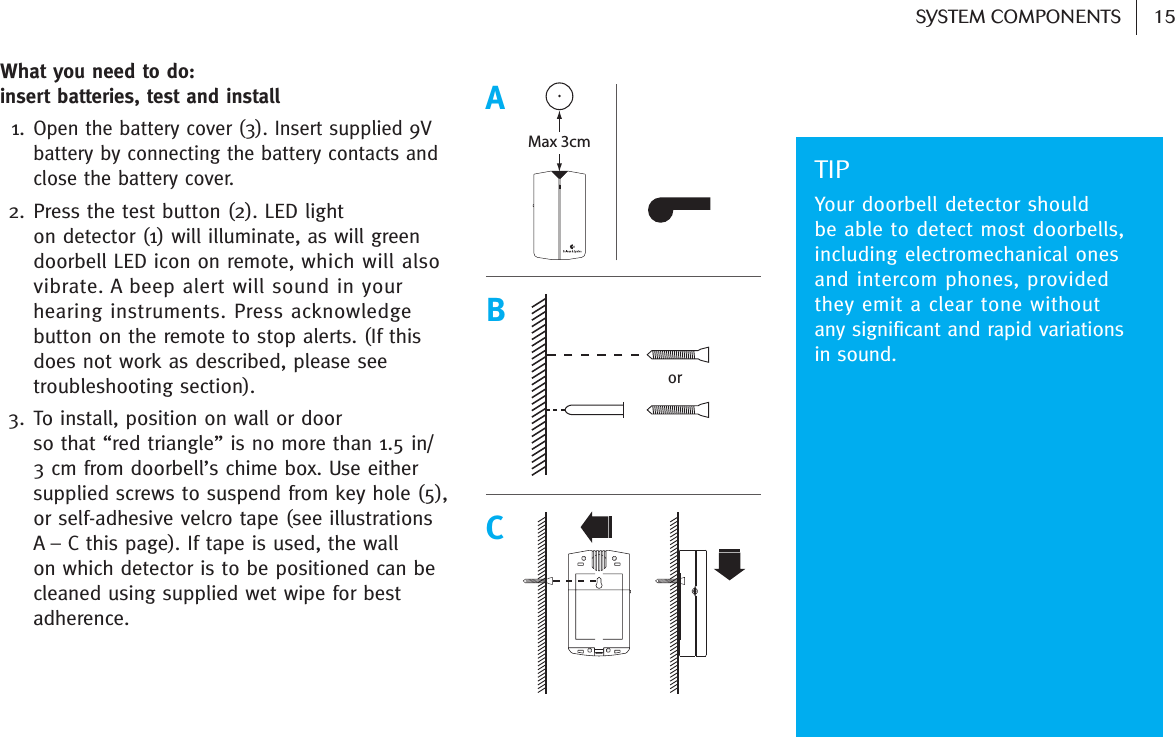 15SYSTEM COMPONENTS What you need to do: insert batteries, test and install 1.Open the battery cover (3). Insert supplied 9Vbattery by connecting the battery contacts andclose the battery cover. 2. Press the test button (2). LED light on detector (1) will illuminate, as will greendoorbell LED icon on remote, which will alsovibrate. A beep alert will sound in yourhearing instruments. Press acknowledgebutton on the remote to stop alerts. (If thisdoes not work as described, please seetroubleshooting section).3. To install, position on wall or door so that “red triangle” is no more than 1.5 in/3 cm from doorbell’s chime box. Use eithersupplied screws to suspend from key hole (5),or self-adhesive velcro tape (see illustrations A – C this page). If tape is used, the wall on which detector is to be positioned can becleaned using supplied wet wipe for bestadherence.TIPYour doorbell detector should be able to detect most doorbells,including electromechanical onesand intercom phones, providedthey emit a clear tone without any significant and rapid variationsin sound. Max 3cmABCor