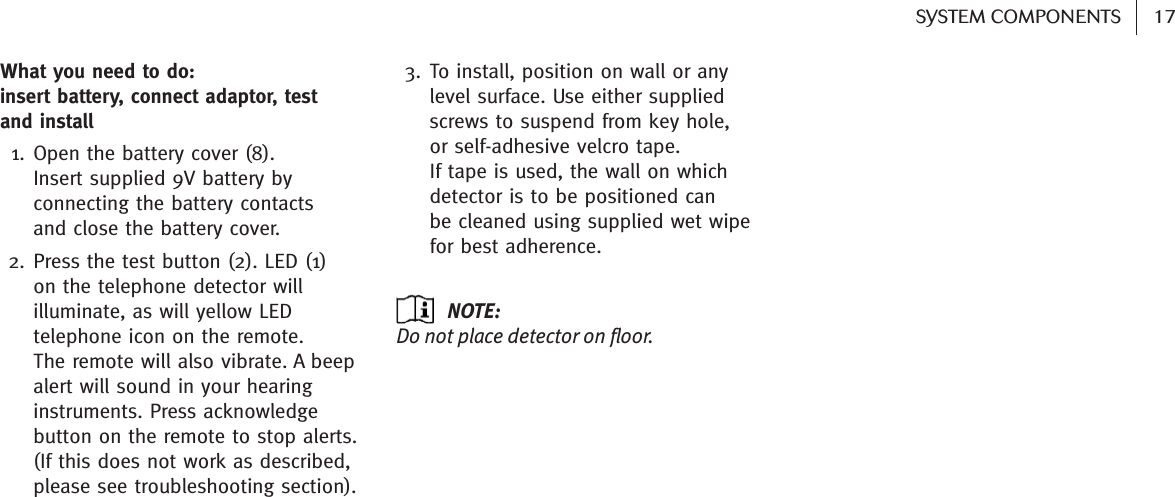 17SYSTEM COMPONENTS What you need to do: insert battery, connect adaptor, test and install 1. Open the battery cover (8).Insert supplied 9V battery byconnecting the battery contacts and close the battery cover.2. Press the test button (2). LED (1) on the telephone detector willilluminate, as will yellow LEDtelephone icon on the remote. The remote will also vibrate. A beepalert will sound in your hearinginstruments. Press acknowledgebutton on the remote to stop alerts.(If this does not work as described,please see troubleshooting section).3. To install, position on wall or anylevel surface. Use either suppliedscrews to suspend from key hole, or self-adhesive velcro tape. If tape is used, the wall on whichdetector is to be positioned can be cleaned using supplied wet wipefor best adherence. NOTE: Do not place detector on floor.