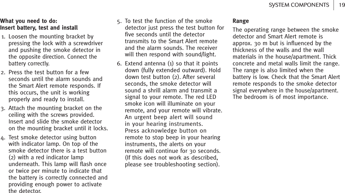 19SYSTEM COMPONENTS What you need to do: Insert battery, test and install 1. Loosen the mounting bracket bypressing the lock with a screwdriverand pushing the smoke detector inthe opposite direction. Connect thebattery correctly. 2. Press the test button for a fewseconds until the alarm sounds andthe Smart Alert remote responds. Ifthis occurs, the unit is workingproperly and ready to install. 3. Attach the mounting bracket on theceiling with the screws provided.Insert and slide the smoke detectoron the mounting bracket until it locks.4. Test smoke detector using buttonwith indicator lamp. On top of thesmoke detector there is a test button(2) with a red indicator lampunderneath. This lamp will flash onceor twice per minute to indicate thatthe battery is correctly connected andproviding enough power to activatethe detector. 5. To test the function of the smokedetector just press the test button forfive seconds until the detectortransmits to the Smart Alert remoteand the alarm sounds. The receiverwill then respond with sound/light.6. Extend antenna (1) so that it pointsdown (fully extended outward). Holddown test button (2). After severalseconds, the smoke detector willsound a shrill alarm and transmit asignal to your remote. The red LEDsmoke icon will illuminate on yourremote, and your remote will vibrate.An urgent beep alert will sound in your hearing instruments. Press acknowledge button on remote to stop beep in your hearinginstruments, the alerts on yourremote will continue for 30 seconds. (If this does not work as described,please see troubleshooting section).RangeThe operating range between the smokedetector and Smart Alert remote isapprox. 30 m but is influenced by thethickness of the walls and the wallmaterials in the house/apartment. Thickconcrete and metal walls limit the range.The range is also limited when thebattery is low. Check that the Smart Alertremote responds to the smoke detectorsignal everywhere in the house/apartment.The bedroom is of most importance.
