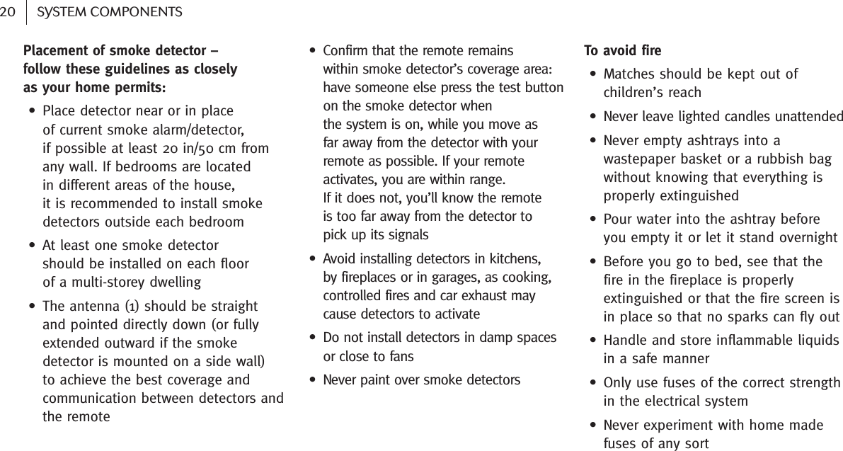  20 SYSTEM COMPONENTSPlacement of smoke detector   –follow these guidelines as closely as your home permits: • Place detector near or in place of current smoke alarm/detector, if possible at least 20 in/50 cm fromany wall. If bedrooms are located in different areas of the house, it is recommended to install smokedetectors outside each bedroom• At least one smoke detector should be installed on each floor of a multi-storey dwelling• The antenna (1) should be straightand pointed directly down (or fullyextended outward if the smokedetector is mounted on a side wall) to achieve the best coverage andcommunication between detectors andthe remote• Confirm that the remote remains within smoke detector’s coverage area:have someone else press the test buttonon the smoke detector when the system is on, while you move as far away from the detector with yourremote as possible. If your remoteactivates, you are within range. If it does not, you’ll know the remote is too far away from the detector to pick up its signals• Avoid installing detectors in kitchens, by fireplaces or in garages, as cooking,controlled fires and car exhaust maycause detectors to activate • Do not install detectors in damp spacesor close to fans• Never paint over smoke detectorsTo avoid fire• Matches should be kept out ofchildren’s reach • Never leave lighted candles unattended • Never empty ashtrays into awastepaper basket or a rubbish bagwithout knowing that every thing isproperly extinguished• Pour water into the ashtray beforeyou empty it or let it stand overnight• Before you go to bed, see that thefire in the fireplace is properlyextinguished or that the fire screen isin place so that no sparks can fly out • Handle and store inflammable liquidsin a safe manner• Only use fuses of the correct strengthin the electrical system • Never experiment with home madefuses of any sort