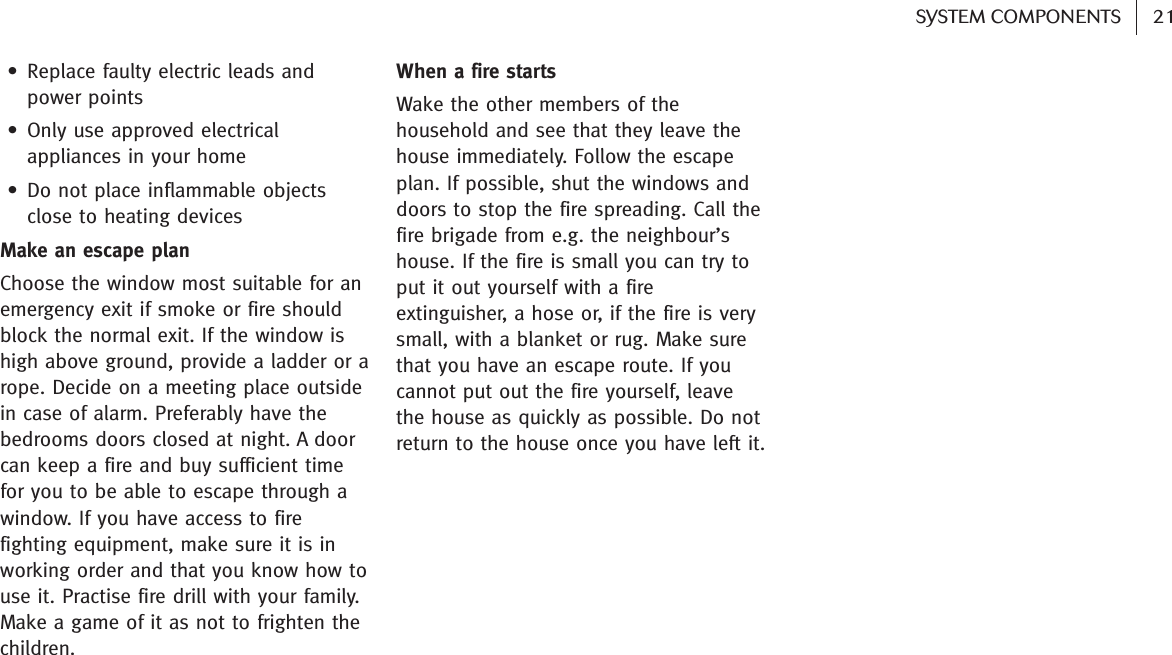 21SYSTEM COMPONENTS • Replace faulty electric leads andpower points • Only use approved electricalappliances in your home• Do not place inflammable objectsclose to heating devicesMake an escape planChoose the window most suitable for anemergency exit if smoke or fire shouldblock the normal exit. If the window ishigh above ground, provide a ladder or arope. Decide on a meeting place outsidein case of alarm. Preferably have thebedrooms doors closed at night. A doorcan keep a fire and buy sufficient timefor you to be able to escape through awindow. If you have access to firefighting equipment, make sure it is inworking order and that you know how touse it. Practise fire drill with your family.Make a game of it as not to frighten thechildren.When a fire startsWake the other members of thehousehold and see that they leave thehouse immediately. Follow the escapeplan. If possible, shut the windows anddoors to stop the fire spreading. Call thefire brigade from e.g. the neighbour’shouse. If the fire is small you can try toput it out yourself with a fireextinguisher, a hose or, if the fire is verysmall, with a blanket or rug. Make surethat you have an escape route. If youcannot put out the fire yourself, leavethe house as quickly as possible. Do notreturn to the house once you have left it.