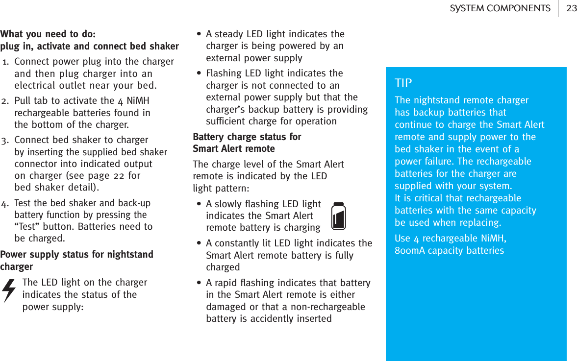 23SYSTEM COMPONENTS What you need to do: plug in, activate and connect bed shaker 1. Connect power plug into the charger and then plug charger into anelectrical outlet near your bed.2. Pull tab to activate the 4 NiMH rechargeable batteries found in the bottom of the charger.3. Connect bed shaker to charger by inserting the supplied bed shakerconnector into indicated output on charger (see page 22 for bed shaker detail). 4.Test the bed shaker and back-upbattery function by pressing the “Test”button. Batteries need to be charged. Power supply status for nightstandcharger The LED light on the chargerindicates the status of the power supply:• A steady LED light indicates thecharger is being powered by anexternal power supply• Flashing LED light indicates thecharger is not connected to anexternal power supply but that thecharger’s backup battery is providingsufficient charge for operation Battery charge status for Smart Alert remote The charge level of the Smart Alertremote is indicated by the LED light pattern:• A slowly flashing LED light indicates the Smart Alert remote battery is charging• A constantly lit LED light indicates theSmart Alert remote battery is fullycharged• A rapid flashing indicates that batteryin the Smart Alert remote is eitherdamaged or that a non-rechargeablebattery is accidently inserted TIPThe nightstand remote chargerhas backup batteries thatcontinue to charge the Smart Alertremote and supply power to thebed shaker in the event of apower failure. The rechargeablebatteries for the charger aresupplied with your system. It is critical that rechargeablebatteries with the same capacitybe used when replacing.Use 4 rechargeable NiMH, 800mA capacity batteries